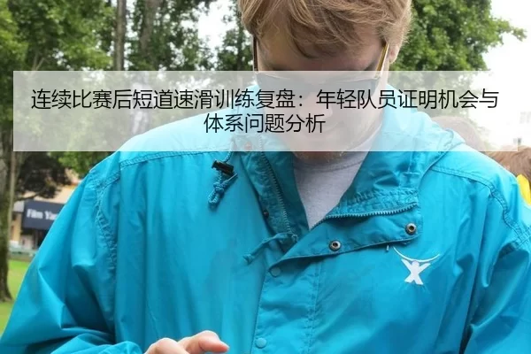 连续比赛后短道速滑训练复盘：年轻队员证明机会与体系问题分析