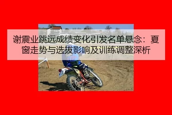 谢震业跳远成绩变化引发名单悬念：夏窗走势与选拔影响及训练调整深析